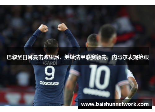 巴黎圣日耳曼击败里昂，继续法甲联赛领先，内马尔表现抢眼