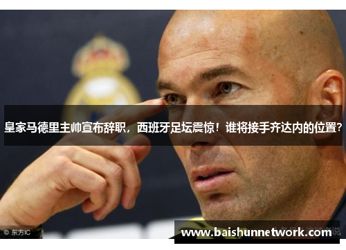 皇家马德里主帅宣布辞职，西班牙足坛震惊！谁将接手齐达内的位置？