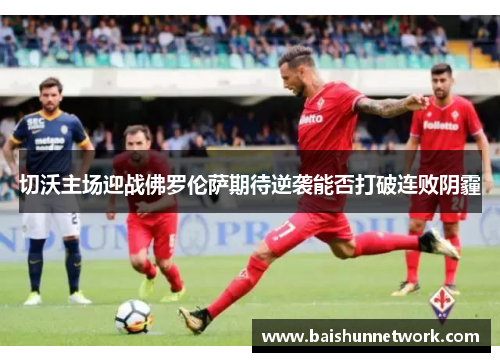 切沃主场迎战佛罗伦萨期待逆袭能否打破连败阴霾